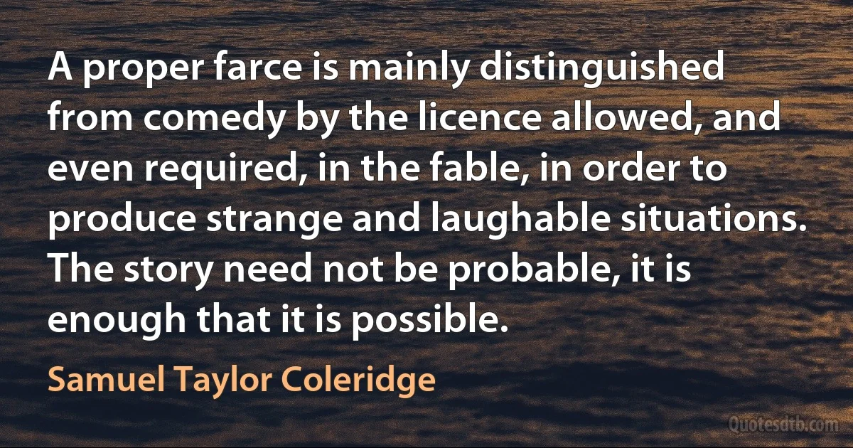 A proper farce is mainly distinguished from comedy by the licence allowed, and even required, in the fable, in order to produce strange and laughable situations. The story need not be probable, it is enough that it is possible. (Samuel Taylor Coleridge)