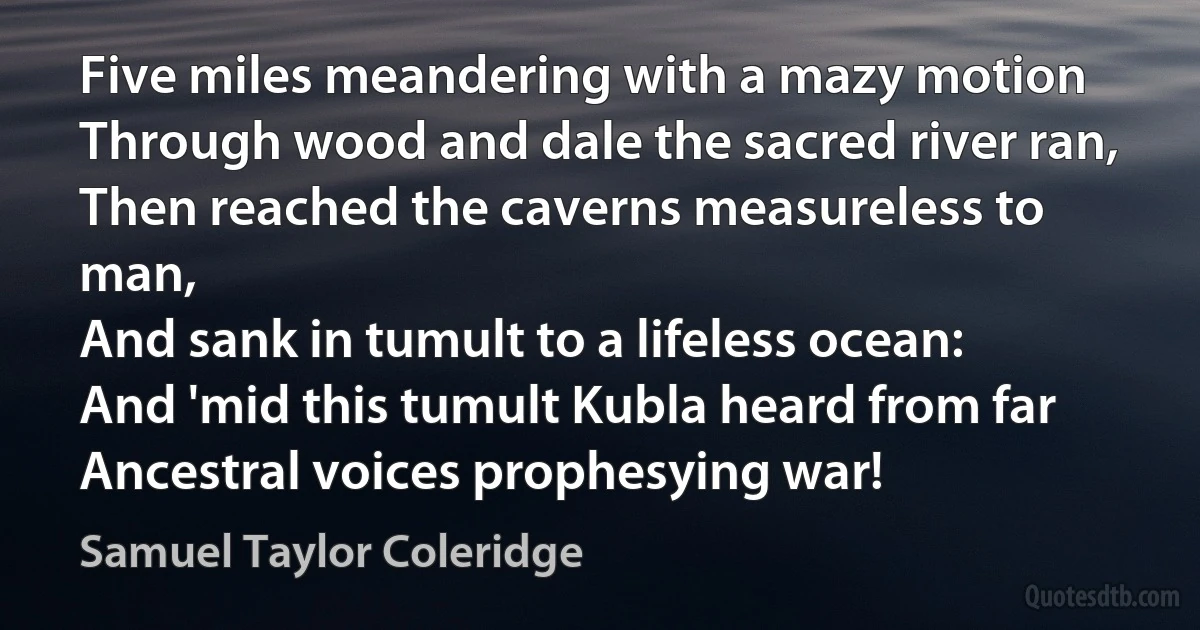 Five miles meandering with a mazy motion
Through wood and dale the sacred river ran,
Then reached the caverns measureless to man,
And sank in tumult to a lifeless ocean:
And 'mid this tumult Kubla heard from far
Ancestral voices prophesying war! (Samuel Taylor Coleridge)