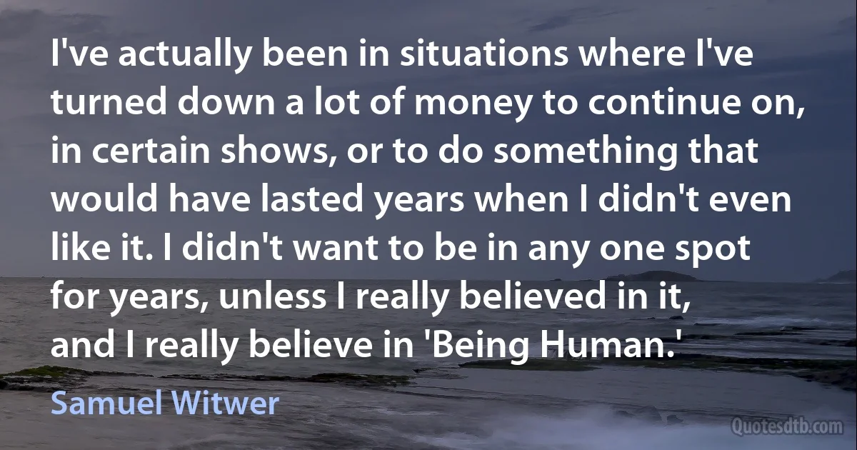 I've actually been in situations where I've turned down a lot of money to continue on, in certain shows, or to do something that would have lasted years when I didn't even like it. I didn't want to be in any one spot for years, unless I really believed in it, and I really believe in 'Being Human.' (Samuel Witwer)