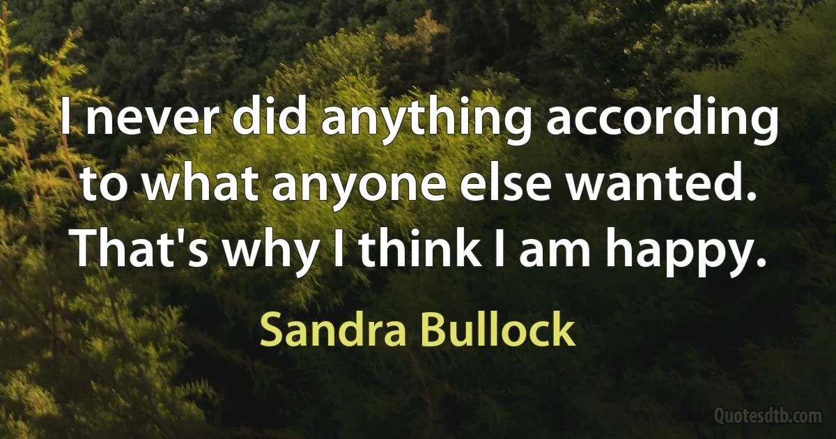 I never did anything according to what anyone else wanted. That's why I think I am happy. (Sandra Bullock)