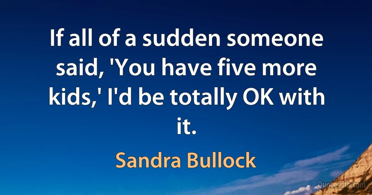 If all of a sudden someone said, 'You have five more kids,' I'd be totally OK with it. (Sandra Bullock)