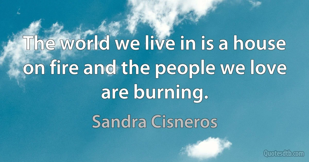 The world we live in is a house on fire and the people we love are burning. (Sandra Cisneros)