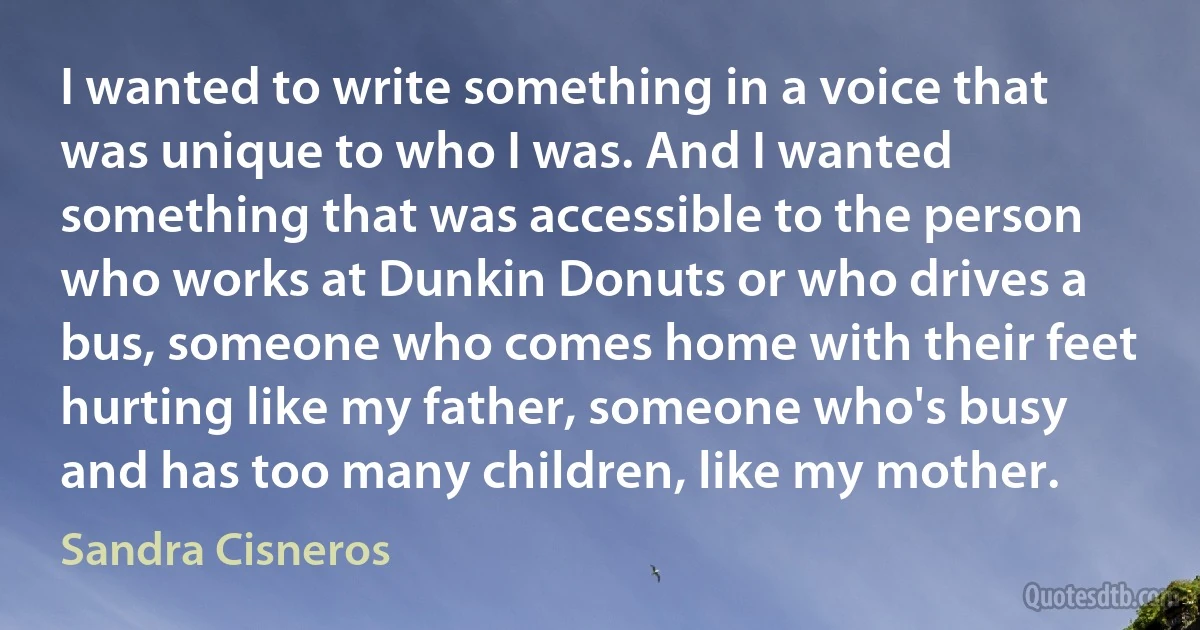 I wanted to write something in a voice that was unique to who I was. And I wanted something that was accessible to the person who works at Dunkin Donuts or who drives a bus, someone who comes home with their feet hurting like my father, someone who's busy and has too many children, like my mother. (Sandra Cisneros)