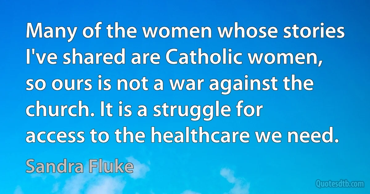 Many of the women whose stories I've shared are Catholic women, so ours is not a war against the church. It is a struggle for access to the healthcare we need. (Sandra Fluke)