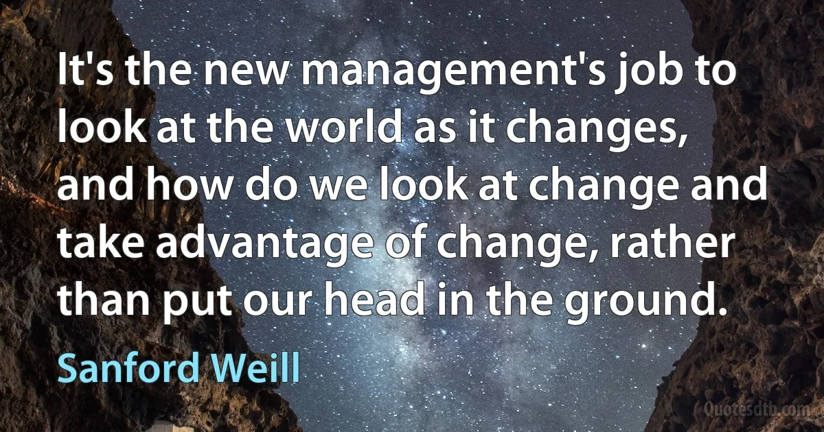 It's the new management's job to look at the world as it changes, and how do we look at change and take advantage of change, rather than put our head in the ground. (Sanford Weill)