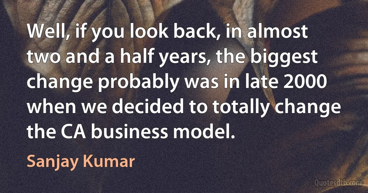 Well, if you look back, in almost two and a half years, the biggest change probably was in late 2000 when we decided to totally change the CA business model. (Sanjay Kumar)