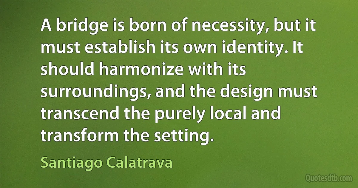 A bridge is born of necessity, but it must establish its own identity. It should harmonize with its surroundings, and the design must transcend the purely local and transform the setting. (Santiago Calatrava)