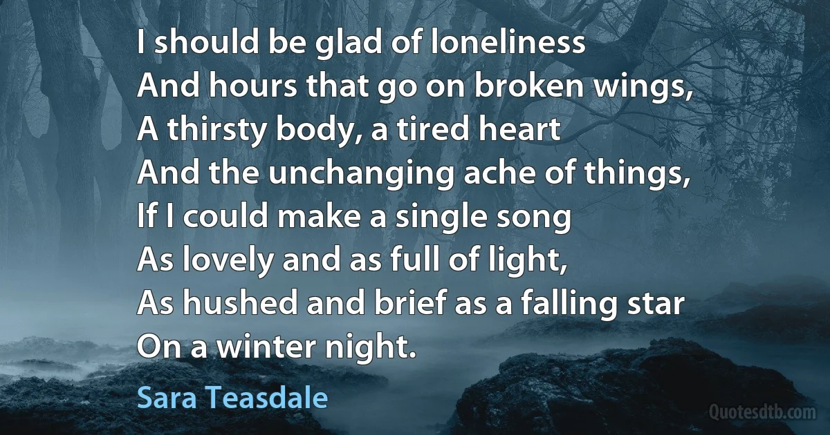 I should be glad of loneliness
And hours that go on broken wings,
A thirsty body, a tired heart
And the unchanging ache of things,
If I could make a single song
As lovely and as full of light,
As hushed and brief as a falling star
On a winter night. (Sara Teasdale)