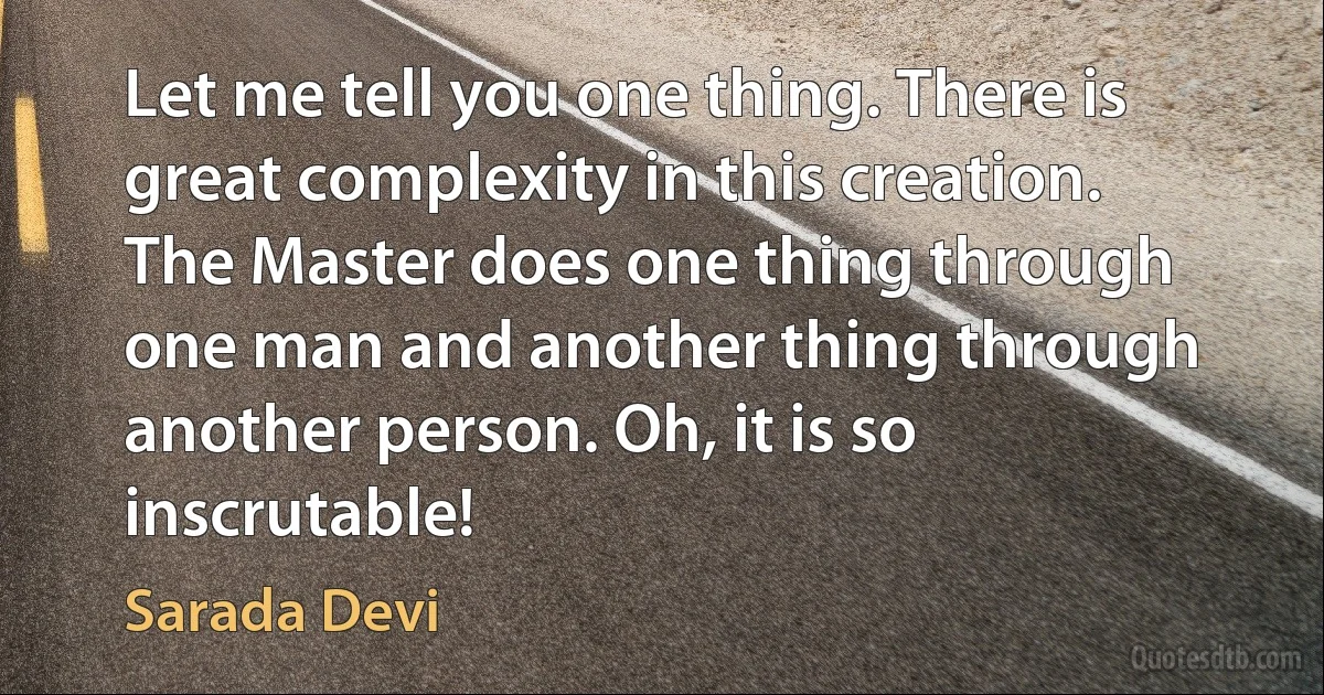 Let me tell you one thing. There is great complexity in this creation. The Master does one thing through one man and another thing through another person. Oh, it is so inscrutable! (Sarada Devi)