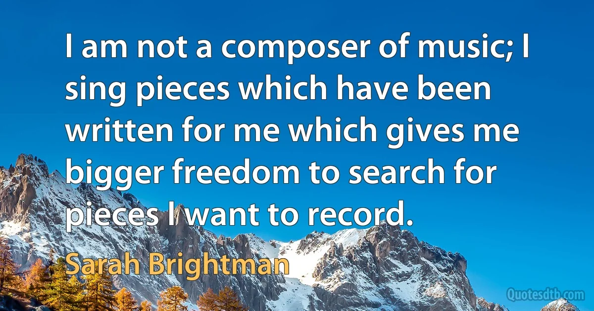 I am not a composer of music; I sing pieces which have been written for me which gives me bigger freedom to search for pieces I want to record. (Sarah Brightman)