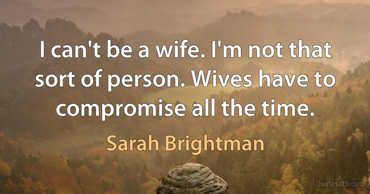 I can't be a wife. I'm not that sort of person. Wives have to compromise all the time. (Sarah Brightman)