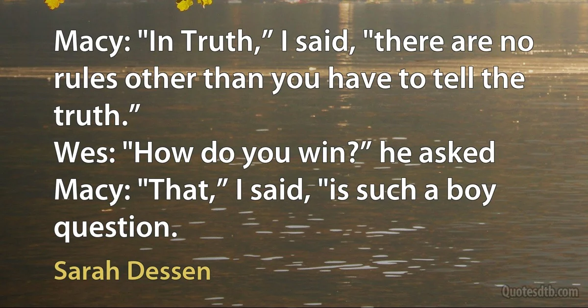 Macy: "In Truth,” I said, "there are no rules other than you have to tell the truth.”
Wes: "How do you win?” he asked
Macy: "That,” I said, "is such a boy question. (Sarah Dessen)