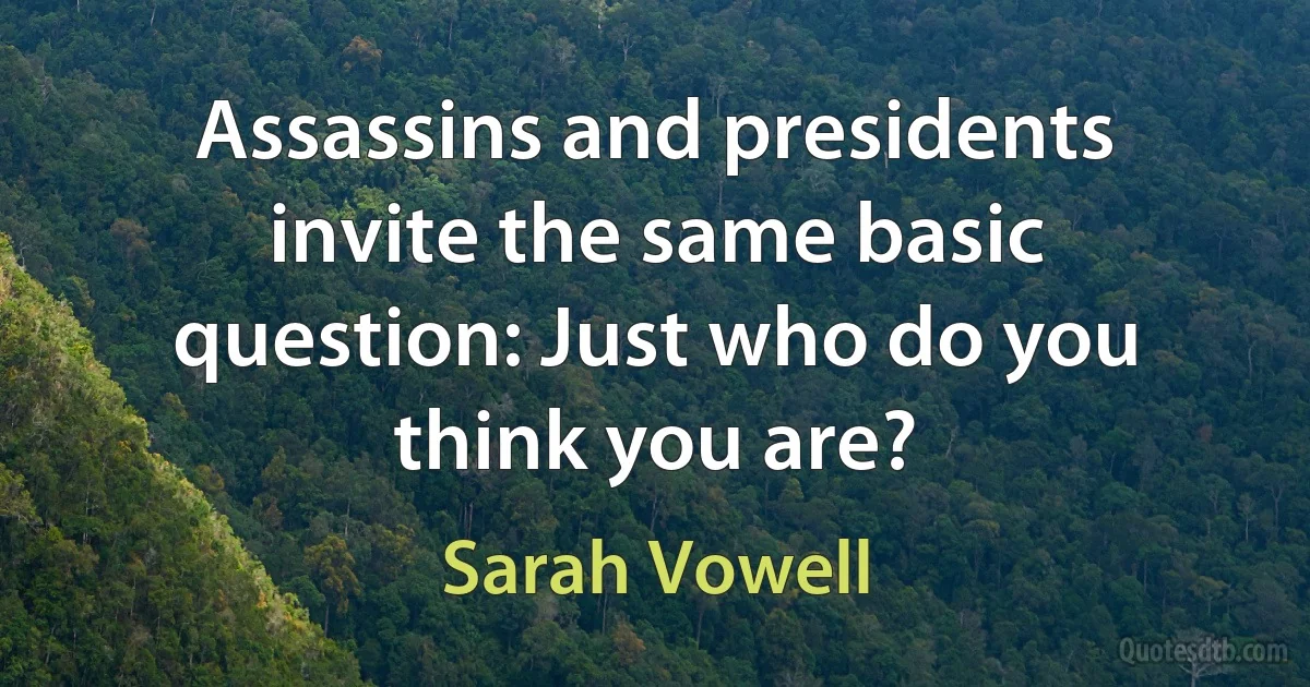 Assassins and presidents invite the same basic question: Just who do you think you are? (Sarah Vowell)