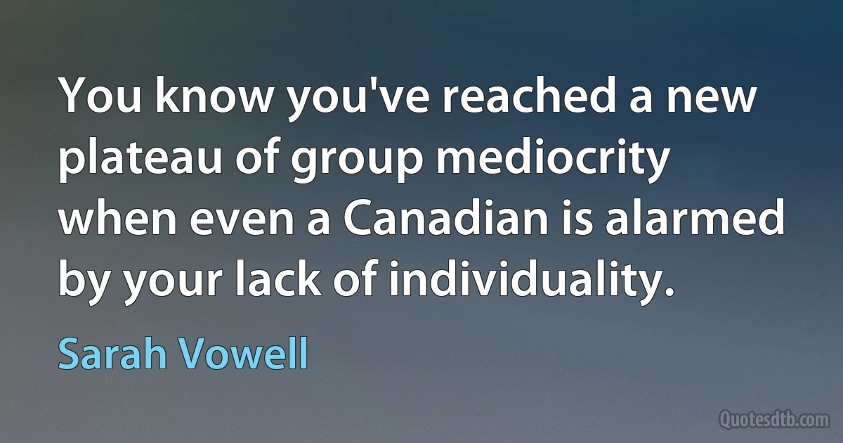 You know you've reached a new plateau of group mediocrity when even a Canadian is alarmed by your lack of individuality. (Sarah Vowell)