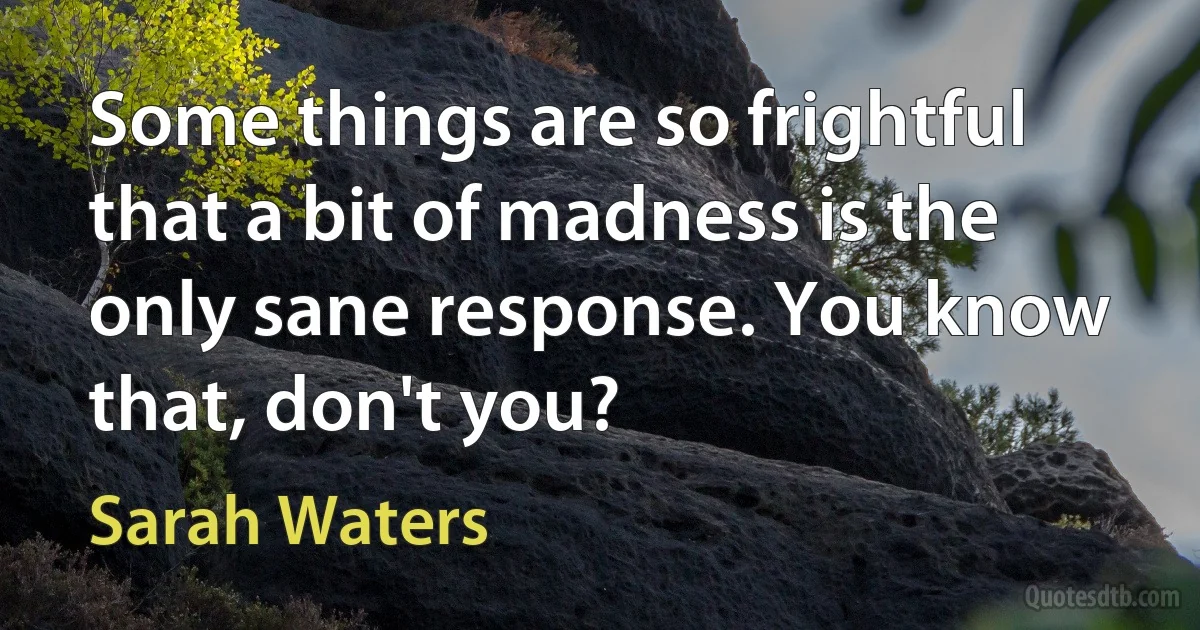 Some things are so frightful that a bit of madness is the only sane response. You know that, don't you? (Sarah Waters)