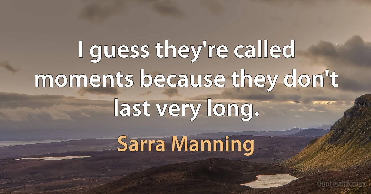 I guess they're called moments because they don't last very long. (Sarra Manning)