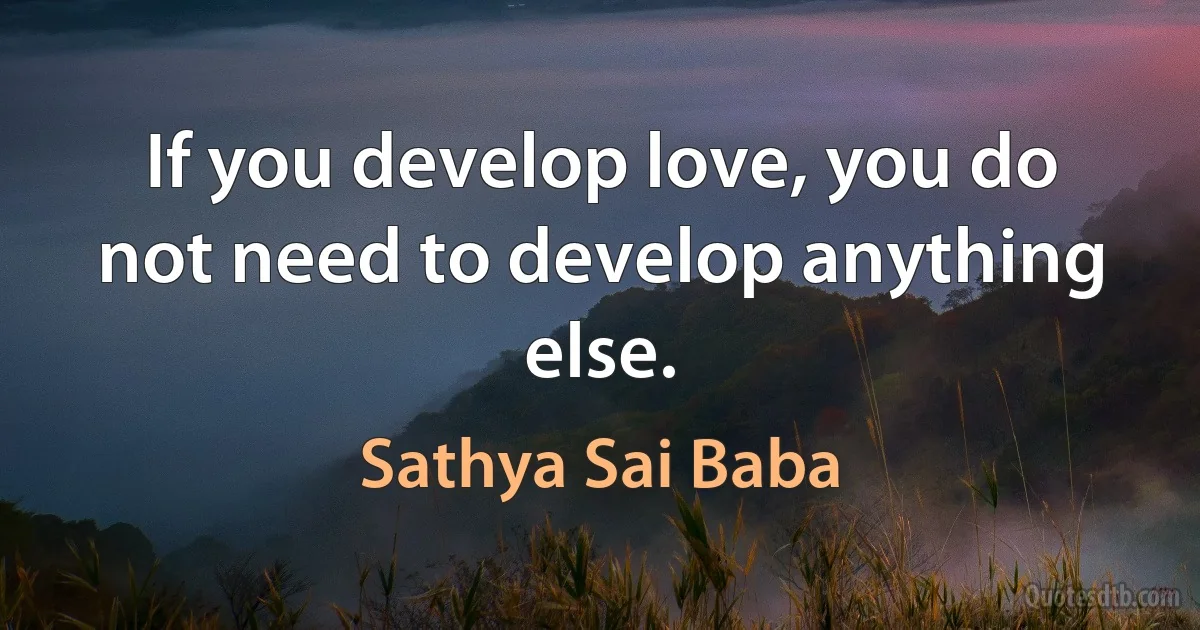 If you develop love, you do not need to develop anything else. (Sathya Sai Baba)