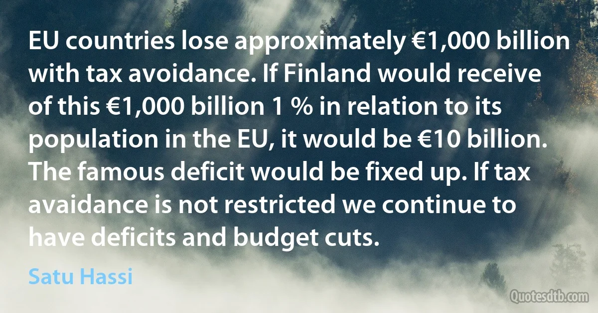 EU countries lose approximately €1,000 billion with tax avoidance. If Finland would receive of this €1,000 billion 1 % in relation to its population in the EU, it would be €10 billion. The famous deficit would be fixed up. If tax avaidance is not restricted we continue to have deficits and budget cuts. (Satu Hassi)