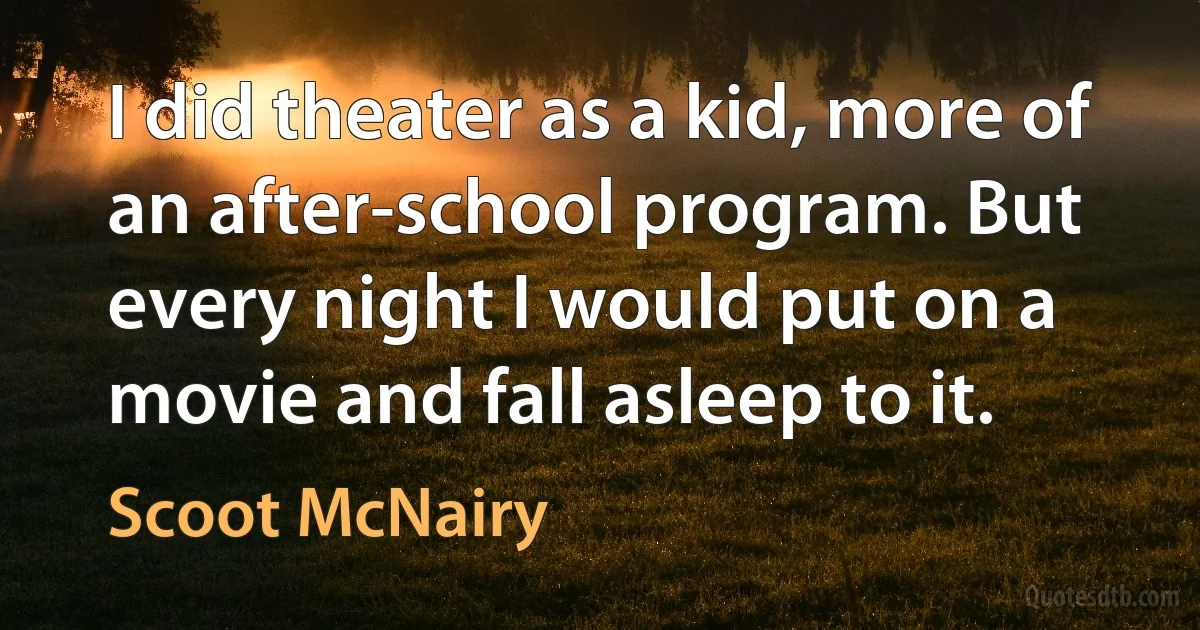 I did theater as a kid, more of an after-school program. But every night I would put on a movie and fall asleep to it. (Scoot McNairy)