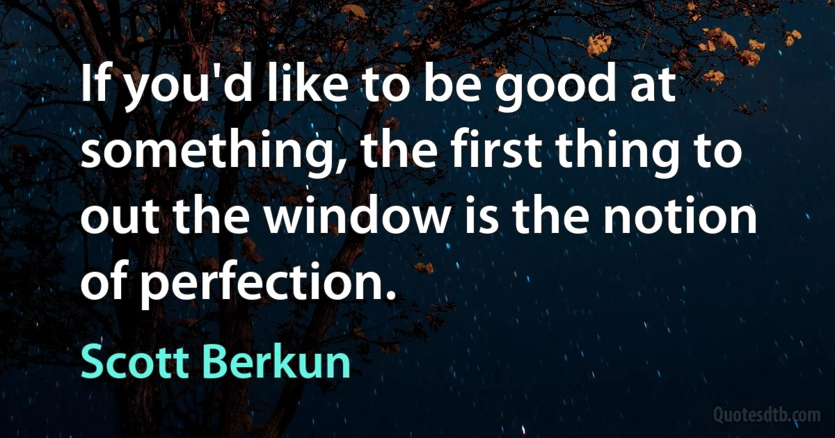 If you'd like to be good at something, the first thing to out the window is the notion of perfection. (Scott Berkun)