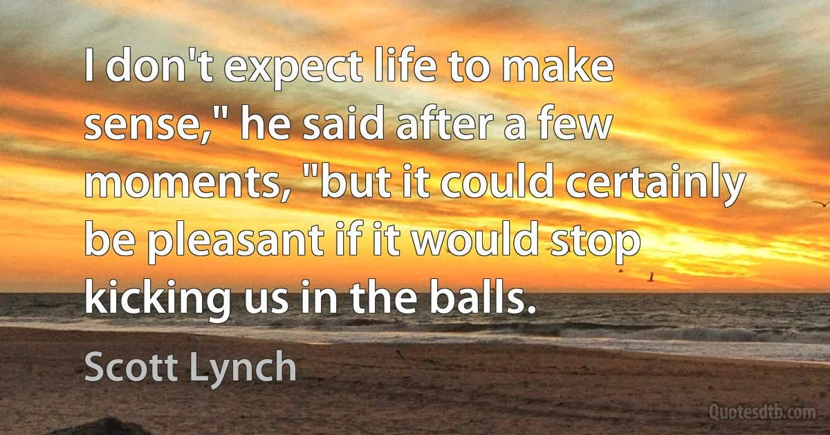 I don't expect life to make sense," he said after a few moments, "but it could certainly be pleasant if it would stop kicking us in the balls. (Scott Lynch)