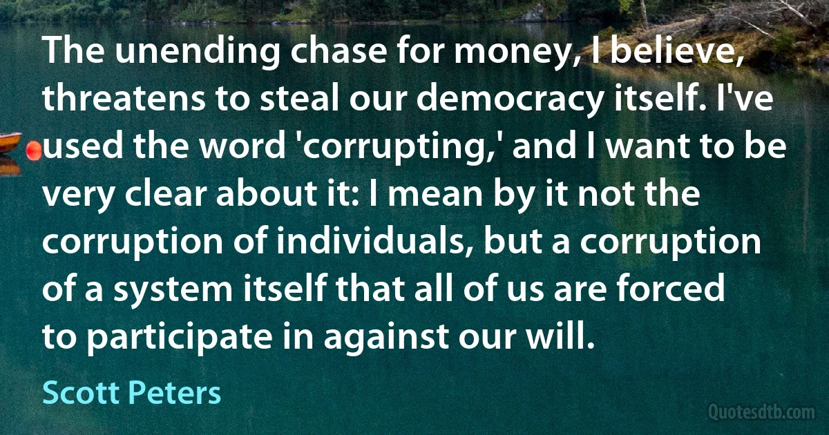 The unending chase for money, I believe, threatens to steal our democracy itself. I've used the word 'corrupting,' and I want to be very clear about it: I mean by it not the corruption of individuals, but a corruption of a system itself that all of us are forced to participate in against our will. (Scott Peters)