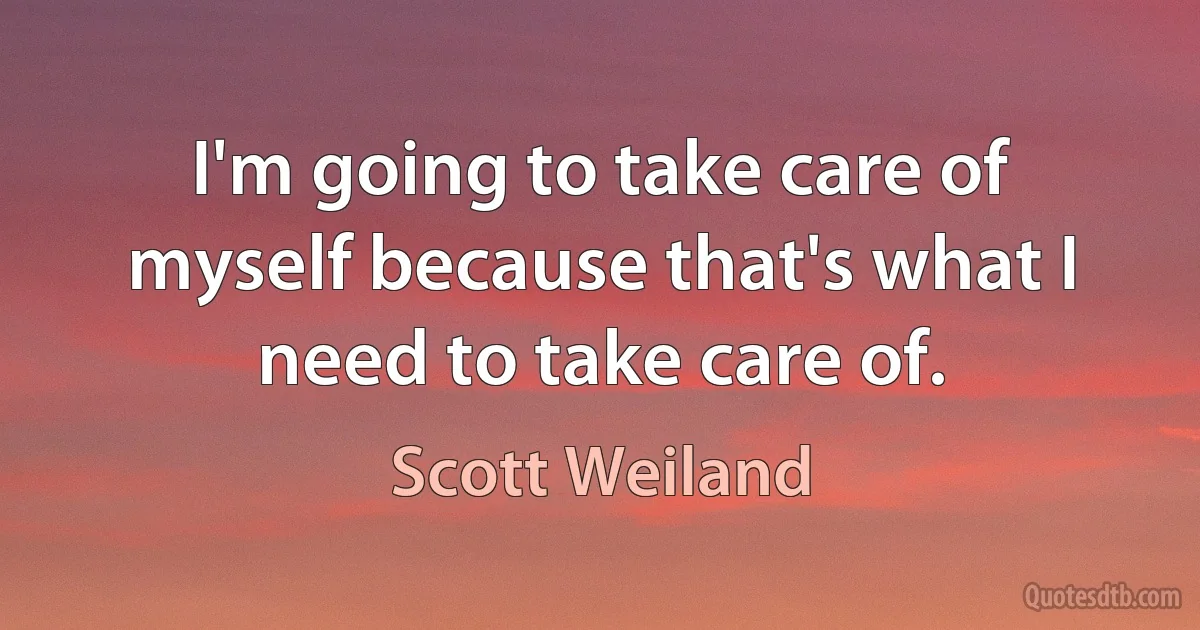 I'm going to take care of myself because that's what I need to take care of. (Scott Weiland)