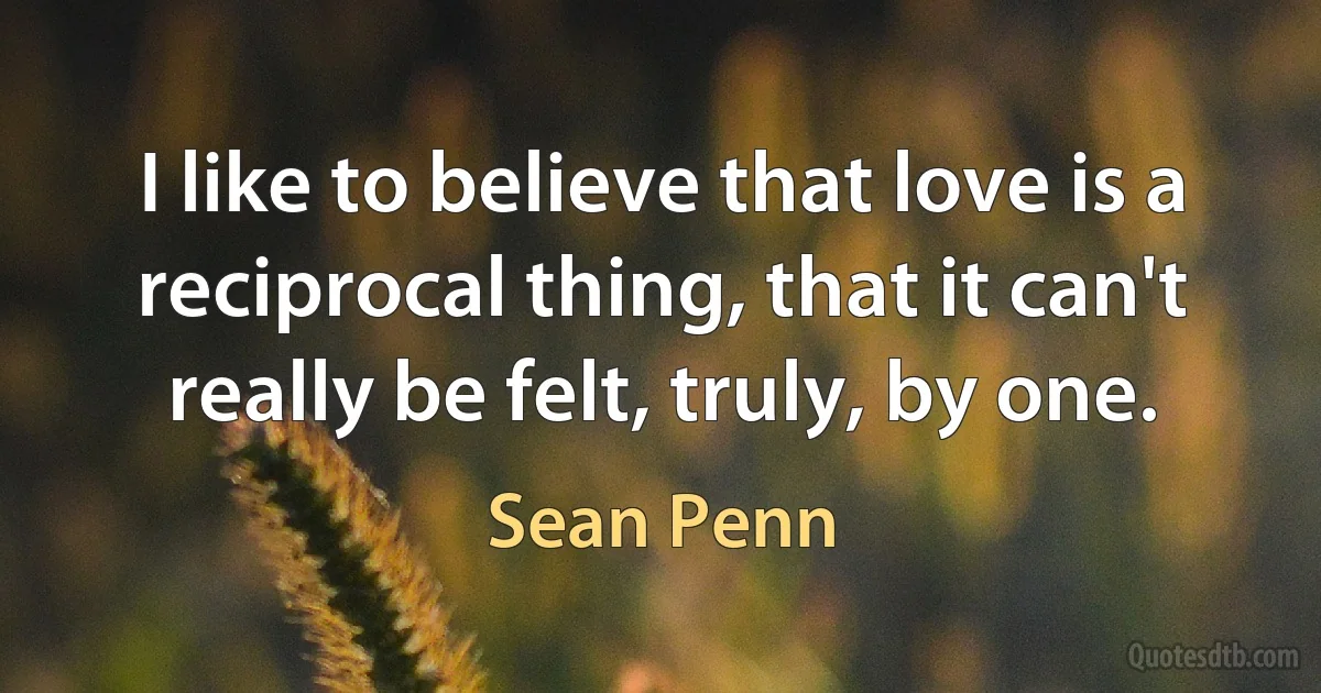 I like to believe that love is a reciprocal thing, that it can't really be felt, truly, by one. (Sean Penn)