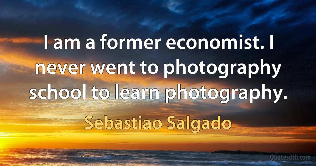 I am a former economist. I never went to photography school to learn photography. (Sebastiao Salgado)