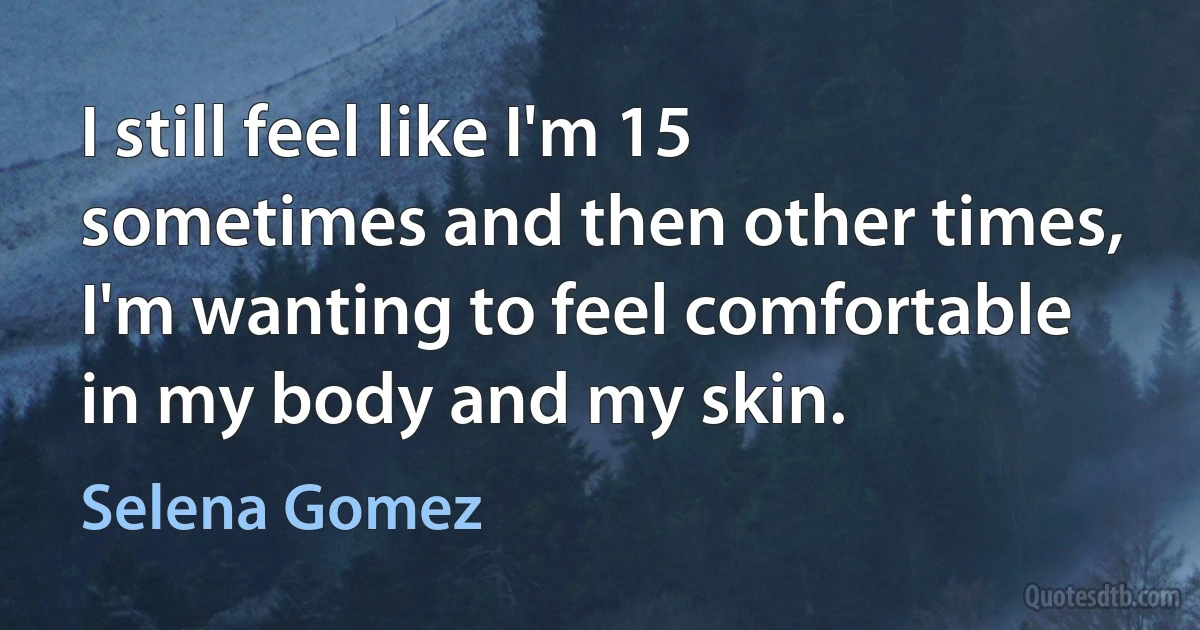 I still feel like I'm 15 sometimes and then other times, I'm wanting to feel comfortable in my body and my skin. (Selena Gomez)