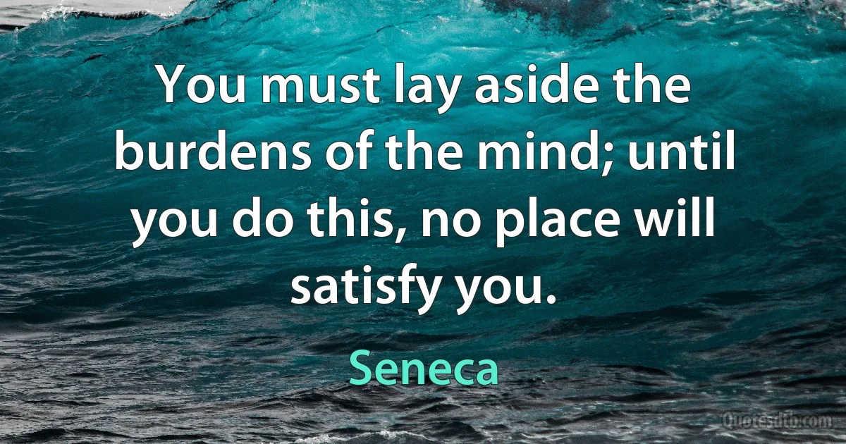 You must lay aside the burdens of the mind; until you do this, no place will satisfy you. (Seneca)