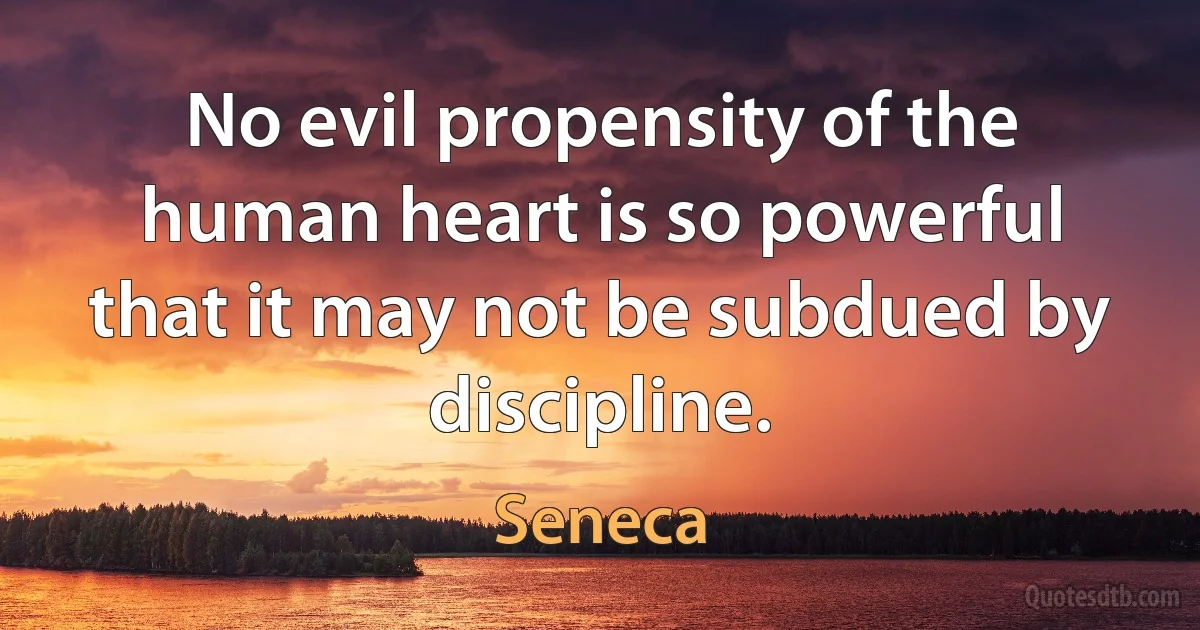 No evil propensity of the human heart is so powerful that it may not be subdued by discipline. (Seneca)