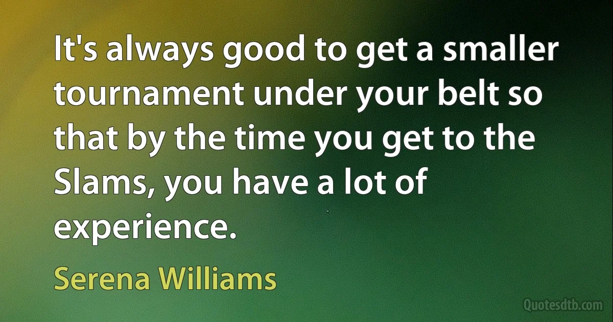 It's always good to get a smaller tournament under your belt so that by the time you get to the Slams, you have a lot of experience. (Serena Williams)