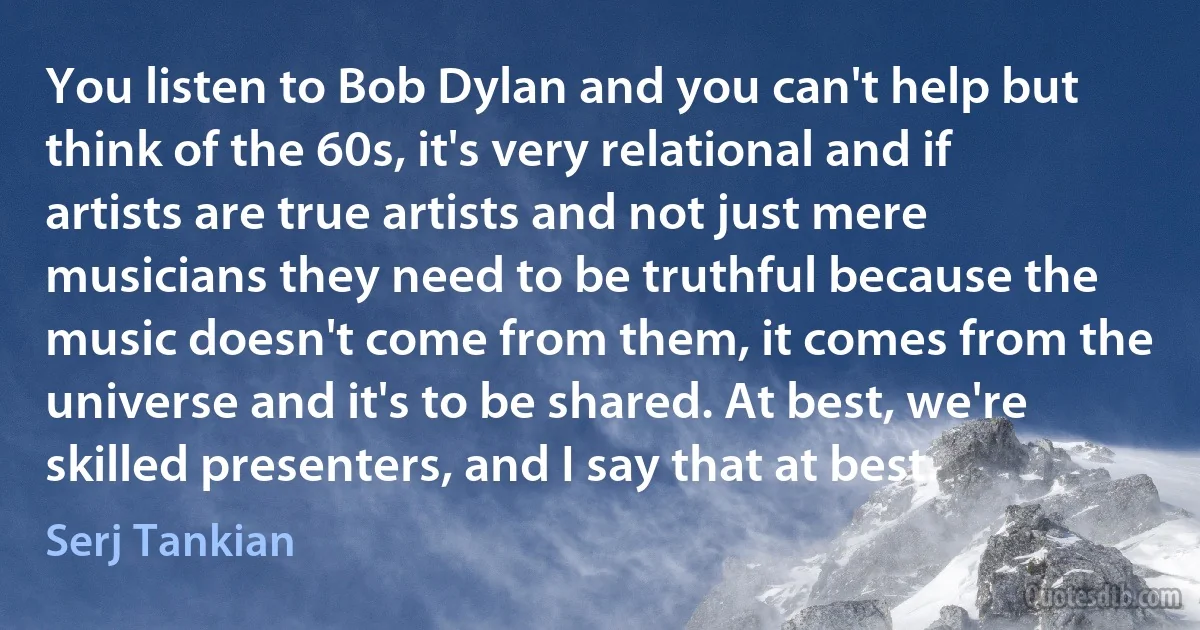 You listen to Bob Dylan and you can't help but think of the 60s, it's very relational and if artists are true artists and not just mere musicians they need to be truthful because the music doesn't come from them, it comes from the universe and it's to be shared. At best, we're skilled presenters, and I say that at best. (Serj Tankian)