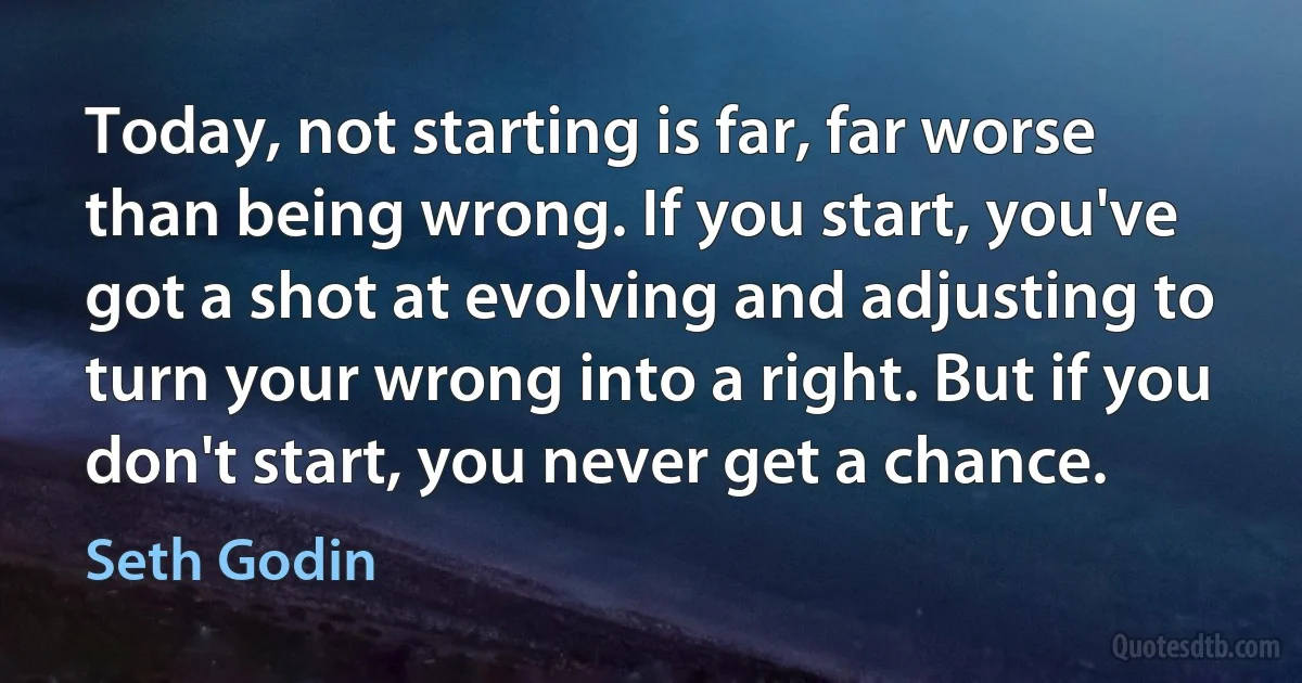 Today, not starting is far, far worse than being wrong. If you start, you've got a shot at evolving and adjusting to turn your wrong into a right. But if you don't start, you never get a chance. (Seth Godin)