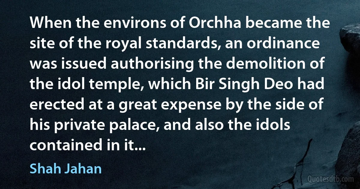 When the environs of Orchha became the site of the royal standards, an ordinance was issued authorising the demolition of the idol temple, which Bir Singh Deo had erected at a great expense by the side of his private palace, and also the idols contained in it... (Shah Jahan)