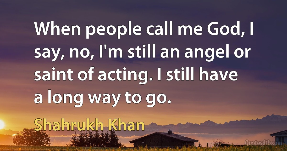 When people call me God, I say, no, I'm still an angel or saint of acting. I still have a long way to go. (Shahrukh Khan)