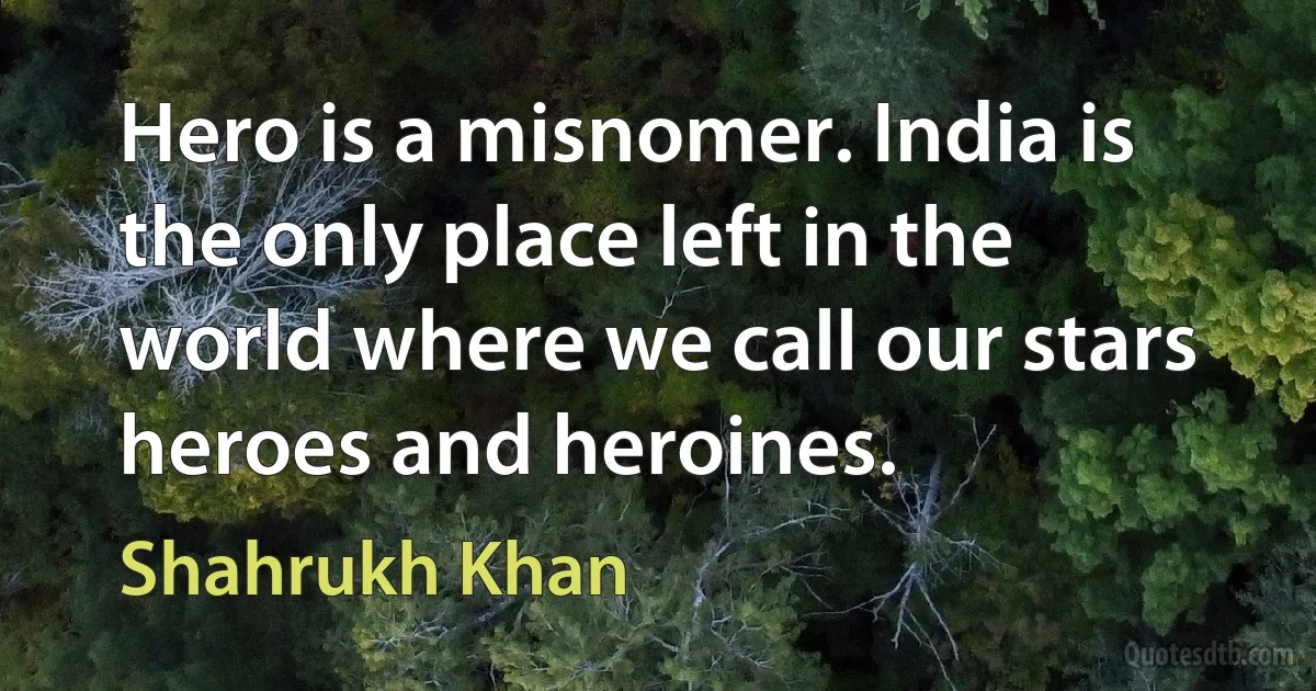 Hero is a misnomer. India is the only place left in the world where we call our stars heroes and heroines. (Shahrukh Khan)