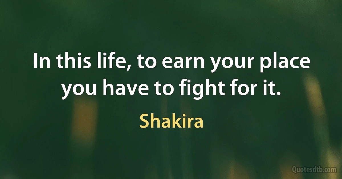 In this life, to earn your place you have to fight for it. (Shakira)