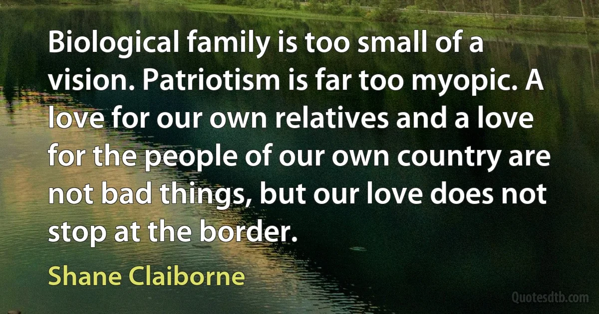 Biological family is too small of a vision. Patriotism is far too myopic. A love for our own relatives and a love for the people of our own country are not bad things, but our love does not stop at the border. (Shane Claiborne)