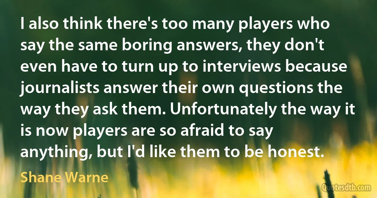 I also think there's too many players who say the same boring answers, they don't even have to turn up to interviews because journalists answer their own questions the way they ask them. Unfortunately the way it is now players are so afraid to say anything, but I'd like them to be honest. (Shane Warne)