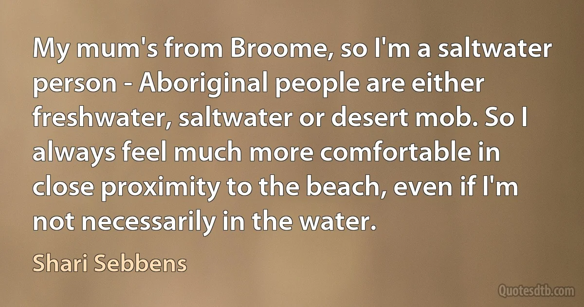 My mum's from Broome, so I'm a saltwater person - Aboriginal people are either freshwater, saltwater or desert mob. So I always feel much more comfortable in close proximity to the beach, even if I'm not necessarily in the water. (Shari Sebbens)