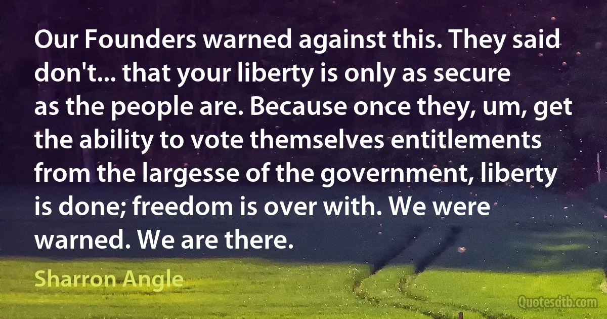 Our Founders warned against this. They said don't... that your liberty is only as secure as the people are. Because once they, um, get the ability to vote themselves entitlements from the largesse of the government, liberty is done; freedom is over with. We were warned. We are there. (Sharron Angle)