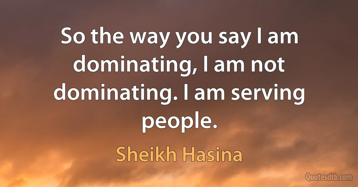 So the way you say I am dominating, I am not dominating. I am serving people. (Sheikh Hasina)