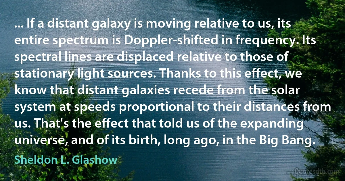 ... If a distant galaxy is moving relative to us, its entire spectrum is Doppler-shifted in frequency. Its spectral lines are displaced relative to those of stationary light sources. Thanks to this effect, we know that distant galaxies recede from the solar system at speeds proportional to their distances from us. That's the effect that told us of the expanding universe, and of its birth, long ago, in the Big Bang. (Sheldon L. Glashow)