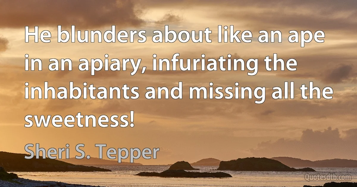 He blunders about like an ape in an apiary, infuriating the inhabitants and missing all the sweetness! (Sheri S. Tepper)