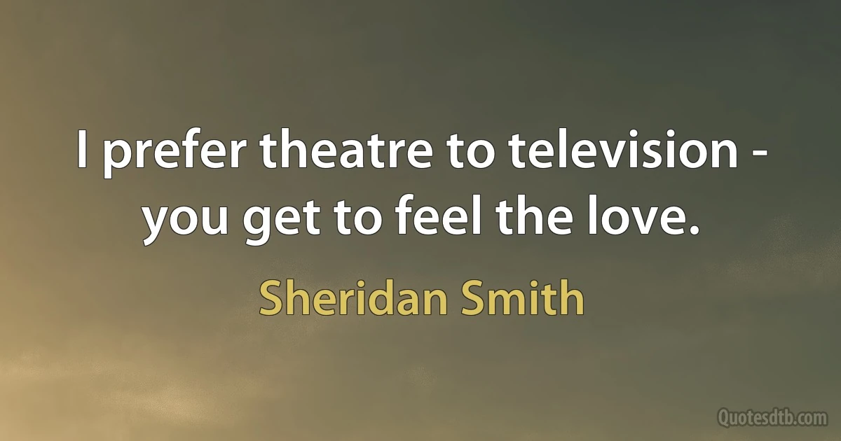 I prefer theatre to television - you get to feel the love. (Sheridan Smith)