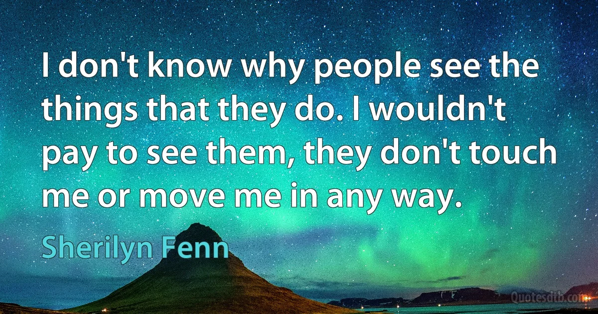 I don't know why people see the things that they do. I wouldn't pay to see them, they don't touch me or move me in any way. (Sherilyn Fenn)