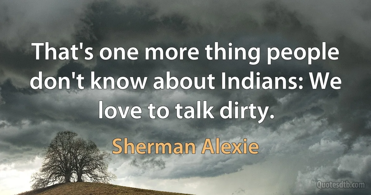 That's one more thing people don't know about Indians: We love to talk dirty. (Sherman Alexie)