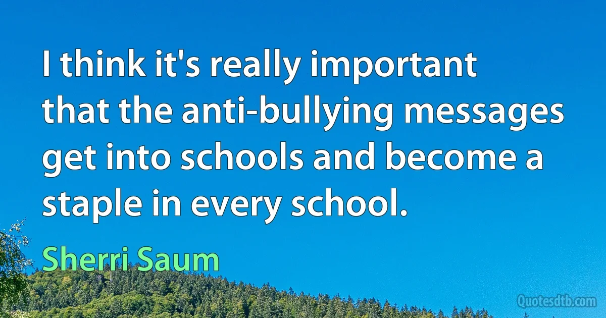 I think it's really important that the anti-bullying messages get into schools and become a staple in every school. (Sherri Saum)